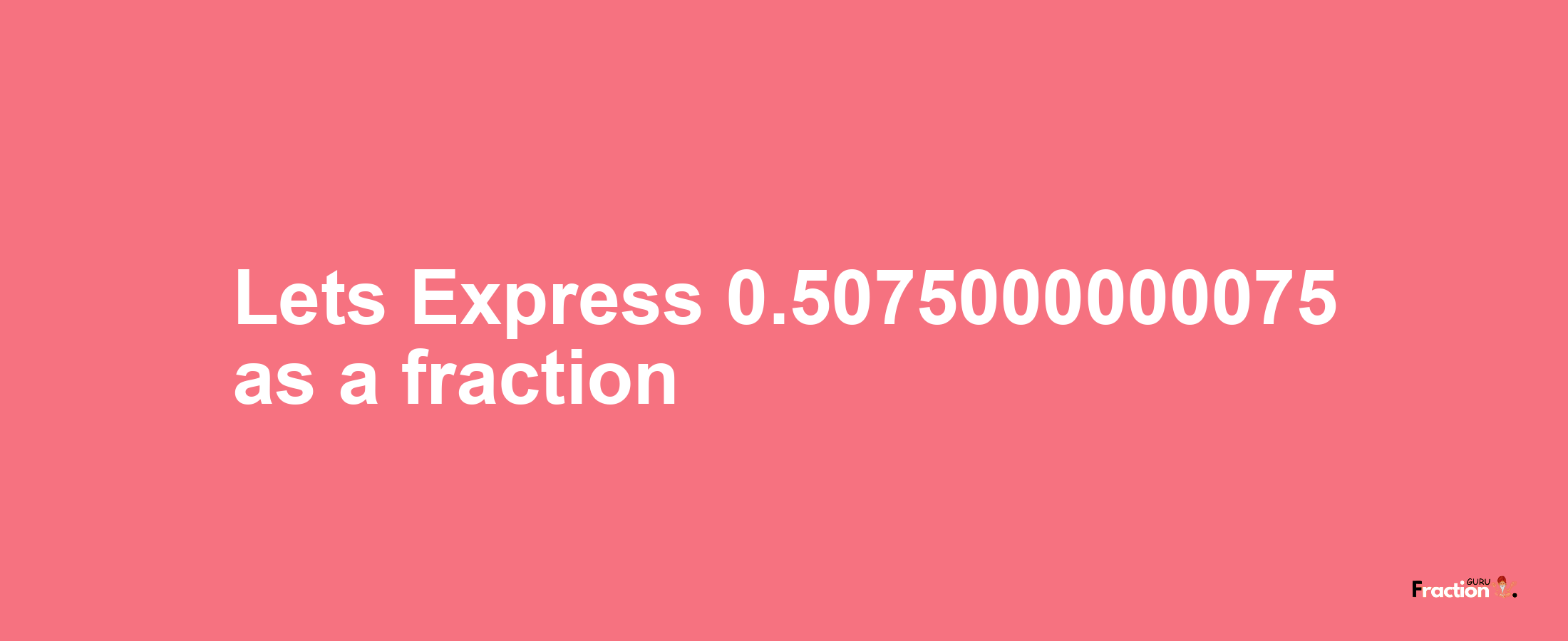 Lets Express 0.5075000000075 as afraction